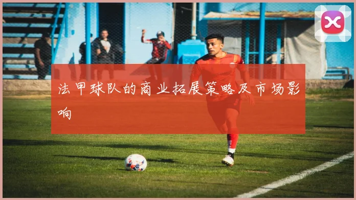 法甲球队的商业拓展策略及市场影响