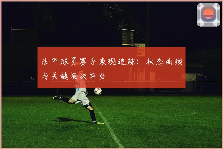 法甲球员赛季表现追踪：状态曲线与关键场次评分